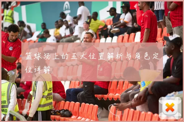 篮球场上的五大位置解析与角色定位详解