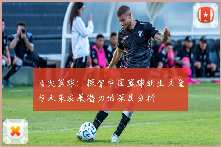 马兆篮球：探索中国篮球新生力量与未来发展潜力的深度分析