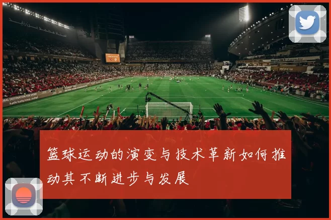 篮球运动的演变与技术革新如何推动其不断进步与发展