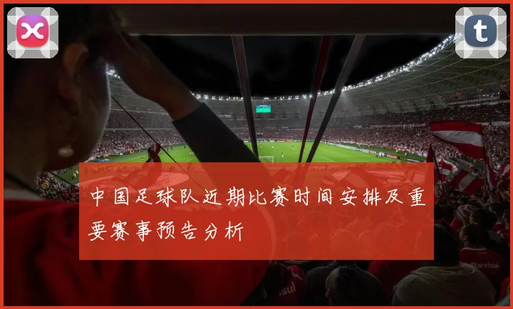 中国足球队近期比赛时间安排及重要赛事预告分析