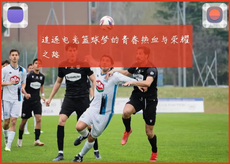追逐电竞篮球梦的青春热血与荣耀之路