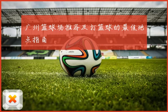 广州篮球场推荐及打篮球的最佳地点指南